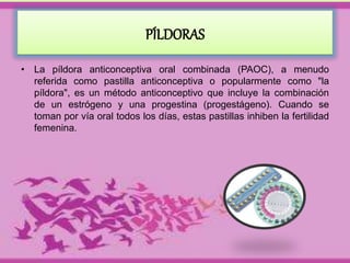 PÍLDORAS 
• La píldora anticonceptiva oral combinada (PAOC), a menudo 
referida como pastilla anticonceptiva o popularmente como "la 
píldora", es un método anticonceptivo que incluye la combinación 
de un estrógeno y una progestina (progestágeno). Cuando se 
toman por vía oral todos los días, estas pastillas inhiben la fertilidad 
femenina. 
 