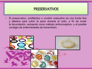 PRESERVATIVOS 
• El preservativo, profiláctico o condón masculino es una funda fina 
y elástica para cubrir el pene durante el coito, a fin de evitar 
la fecundación -actuando como método anticonceptivo- y el posible 
contagio de enfermedades de transmisión. 
 