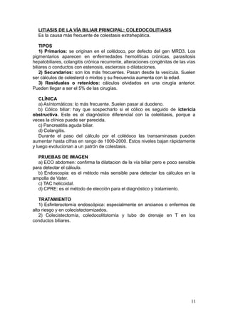 LITIASIS DE LA VÍA BILIAR PRINCIPAL: COLEDOCOLITIASIS
  Es la causa más frecuente de colestasis extrahepática.

    TIPOS
    1) Primarios: se originan en el colédoco, por defecto del gen MRD3. Los
pigmentarios aparecen en enfermedades hemolíticas crónicas, parasitosis
hepatobiliares, colangitis crónica recurrente, alteraciones congénitas de las vías
biliares o conductos con estenosis, esclerosis o dilataciones.
    2) Secundarios: son los más frecuentes. Pasan desde la vesícula. Suelen
ser cálculos de colesterol o mixtos y su frecuencia aumenta con la edad.
    3) Residuales o retenidos: cálculos olvidados en una cirugía anterior.
Pueden llegar a ser el 5% de las cirugías.

   CLÍNICA
   a) Asíntomáticos: lo más frecuente. Suelen pasar al duodeno.
   b) Cólico biliar: hay que sospecharlo si el cólico es seguido de ictericia
obstructiva. Este es el diagnóstico diferencial con la colelitiasis, porque a
veces la clínica puede ser parecida.
   c) Pancreatitis aguda biliar.
   d) Colangitis.
   Durante el paso del cálculo por el colédoco las transaminasas pueden
aumentar hasta cifras en rango de 1000-2000. Estos niveles bajan rápidamente
y luego evolucionan a un patrón de colestasis.

  PRUEBAS DE IMAGEN
  a) ECO abdomen: confirma la dilatacion de la vía biliar pero e poco sensible
para detectar el cálculo.
  b) Endoscopia: es el método más sensible para detectar los cálculos en la
ampolla de Vater.
  c) TAC helicoidal.
  d) CPRE: es el método de elección para el diagnóstico y tratamiento.

   TRATAMIENTO
   1) Esfinteroctomía endoscópica: especialmente en ancianos o enfermos de
alto riesgo y en colecistectomizados.
   2) Colecistectomía, coledocolitotomía y tubo de drenaje en T en los
conductos biliares.




                                                                               11
 
