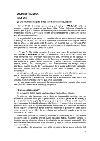 COLECISTITIS AGUDA
  ¿QUÉ ES?
  Es una inflamación aguda de las paredes de la vesícula biliar.
   · En un 90-95 % de los casos está producida por CALCULOS biliares
aunque puede ser producida por barro biliar. Estos obstruyen el conducto
cístico, por lo que la vesícula se distiende (por un aumento de presión de forma
mecánica), inflama y a veces se infecta por enterobacterias y menos frecuente
por gérmenes anaerobios.
   La mayoría de los pacientes con cálculos biliares permanecen asintomáticos
a lo largo de su vida, sólo un 36% desarrollarán una colecistitis aguda. Hasta
los 50 años es tres veces más frecuente en mujeres que en varones. Por
encima de esta edad casi se igualan los porcentajes entre los dos sexos. Tiene
una prevalencia mayor en personas obesas.

   · En un 5-10% están descritas formas más raras de presentación sin
cálculos (ALITIASICAS), en las que intervienen mecanismos de inflamación
más complejos que provocan retención de bilis, isquemia de la vesícula o
ambos. La colecistitis alitiásica es más frecuente en pacientes hospitalizados
con enfermedad grave: politraumatizados, grandes quemados, pacientes con
sepsis, shock, fallo multiorgánico, tras intervenciones de cirugía mayor
(cardiaca, cirugía abierta de reconstrucción de la aorta abdominal), vasculitis,
diabetes, torsión vesicular, puerperio de un parto prolongado, tbc, sífilis,
sarcoidosis…
   La patogenia se basa en una alteración vascular, o una alteración química
por acción de los ácidos biliares sobre las paredes de la vesícula.
   Su diagnóstico y tratamiento precoz son fundamentales para evitar su
elevada morbimortalidad (mayor que en la calculosa).
   Hay que sospecharla ante una inflamación aguda de la vesícula biliar como
complicación de una enfermedad grave previa.

  ¿Cómo se diagnostica?
  En la mayoría de los casos hay historia previa de cólicos biliares.
   El síntoma más frecuentes es el dolor en hipocondrio derecho, que se
diferencia del cólico biliar por la persistencia del mismo (más de 12 horas) y
por la existencia del signo de Murphy (paro inspiratorio debido al dolor cuando
se presiona por debajo del reborde costal derecho o punto cístico; la inspiración
profunda hace que el hígado descienda empujando a la vesícula inflamada
hacia la pared abdominal donde estamos haciendo la palpación). Este suele
estar presente en el 65% de los adultos con colecistitis aguda y de forma
variable en ancianos.
   Puede acompañarse de anorexia, náuseas, vómitos e inquietud. En caso de
sobreinfección o cuadros graves suele aparecer fiebre, malestar general e
ictericia cuando el edema afecta a las vías biliares provocando obstrucción. Es
relativamente frecuente que estos síntomas y signos clásicos estén ausentes
en los ancianos.
   Las pruebas de laboratorio son sólo complementarias en el estudio del

                                                                              12
 