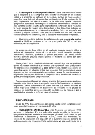 - La tomografía axial computerizada (TAC) tiene una sensibilidad menor
que la ecografía o la escintigrafía para detectar obstrucción en el conducto
cístico y la presencia de cálculos en la vesícula, aunque es más sensible y
específica para distinguir el gas de las calcificaciones. Es la prueba más útil
para diagnosticar las complicaciones de la colecistitis aguda: colecistitis
gangrenosa, colecistitis hemorrágica o colecistitis enfisematosa. También es
más sensible que la ecografía para diagnosticar la perforación de la vesícula y
la mejor técnica de imagen para diagnosticar el íleo biliar. Está indicada en
pacientes en los que no ha podido realizarse el diagnóstico por ecografía, con
síntomas y signos confusos, dolor que se extiende más allá del cuadrante
superior derecho del abdomen y ante la sospecha de colecistitis complicada.

   - Solamente estaría indicada la realización de una resonancia nuclear
magnética (RNM) en pacientes en los que la ecografía y la TAC no han sido
definitivos para el diagnóstico.


   La presencia de dolor cólico en el cuadrante superior derecho obliga a
realizar el diagnostico diferencial con el cólico renal, hepatitis, patología
pancreática, intestinal, pulmonar y pleural (neumonía del lóbulo inferior
derecho, derrame pleural), úlcera gástrica o duodenal así como con dolor
musculoesquelético.

   El diagnóstico de la colecistitis alitiásica es más difícil ya que los pacientes
graves no pueden comunicar sus síntomas y la exploración física y las pruebas
de laboratorio son inespecíficas y poco concluyentes. Deber sospecharse en
pacientes graves en situación crítica que presenten fiebre o ictericia de causa
desconocida tras haber descartado sus posibles causas. Es muy importante el
diagnóstico precoz para evitar las la progresión de la isquemia en la vesícula
que favorece la gangrena y la perforación.

   Aunque pueden utilizarse las mismas pruebas de imagen que en pacientes
con colecistitis litiásica, tanto la ecografía como la TAC tienen menos precisión
diagnóstica. Existe controversia en cuáles son las que deben utilizarse en
primer lugar para establecer el diagnóstico. La ecografía es la prueba de
elección en pacientes graves en situación inestable por su rapidez y por la
posibilidad de trasladar el ecógrafo hasta el paciente.



  COMPLICACIONES
   Cerca del 14% de pacientes con colecistitis aguda sufren complicaciones y
estas son más frecuentes en mayores de 65 años:
  •   COLECISTITIS ENFISEMATOSA: mas frecuente en varones (70%),
ancianos y diabéticos. Es una colecistitis aguda seguida de isquemia y
gangrena de la pared vesicular e infección por gérmenes productores de gas,
anaerobios (Clostridium) y aerobios (E.Coli). Tiene alta mortalidad. La
presencia de crepitación a la palpación en el cuadrante superior derecho del
abdomen sugiere su presencia. En la radiografia se ve gas en el interior de la

                                                                                14
 