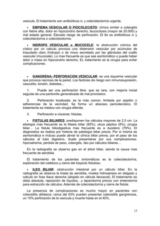 vesicula. El tratamiento son antibióticos iv. y colecistectomía urgente.
  •    EMPIEMA VESICULAR O PIOCOLECISTO : clínica similar a colangitis
con fiebre alta, dolor en hipocondrio derecho, leucocitosis (mayor de 20.000) y
mal estado general. Elevado riesgo de perforación. El tto es antibióticos iv y
colecistectomía o colecistostomia.
  •    HIDROPS VESICULAR o MUCOCELE: la obstrucción crónica del
cístico por un calculo provoca una distensión vesicular por acúmulos de
trasudado claro (hidrops) o de moco secretado por las glándulas del cuello
vesicular (mucocele). Lo mas frecuente es que sea asintomático o puede haber
dolor o masa en hipocondrio derecho. EL tratamiento es la cirugía para evitar
complicaciones.


  •    GANGRENA- PERFORACION VESICULAR : es una isquemia vesicular
que provoca necrosis de la pared. Los factores de riesgo son inmunosupresión,
vasculitis, torsión, diabetes...
  1.     Puede ser una perforación libre, que es rara, con mejoría inicial
seguida de una peritonitis generalizada de mal pronóstico.
   2.     Perforación localizada: es la más común, limitada por epiplón o
adherencias de la vecindad. Se forma un absceso pericolecístico. El
tratamiento es médico con cirugía diferida.
  3.      Perforación a vísceras: fístulas.
    •  FISTULAS BILIARES: predisponen los cálculos mayores de 2.5 cm. La
etiología mas frecuente es la litiasis biliar (85%), ulcus péptico (8%), cirugía
biliar… La fistula biliodigestiva mas frecuente es a duodeno (79%). El
diagnostico se realiza por historia de patología biliar previa. Por si misma es
asintomática e incluso puede aliviar la clínica biliar previa, por el paso de los
cálculos al tubo digestivo. Suele presentarse por sus complicaciones:
hiponatremia, perdida de peso, colangitis, íleo por cálculos biliares…
   En la radiografia se observa gas en el árbol biliar, siendo la causa mas
frecuente de aerobilia.
  El tratamiento de los pacientes sintomáticos es la colecistectomía,
exploración del colédoco y cierre del trayecto fistuloso.
  •    ILEO BILIAR: obstrucción intestinal por un cálculo biliar. En la
radiografia se observa la triada de aerobilia, niveles hidroaereos en delgado y
calculo en fosa iliaca derecha (alojado en válvula ileocecal). El tratamiento es
dieta absoluta, reposición de líquidos…y laparotomía precoz con enterotomía
para extracción de cálculos. Además de colecistectomía y cierre de fistula.
   La presencia de complicaciones es mucho mayor en pacientes con
colecistitis alitiásica: cerca del 63% pueden presentar colecistitis gangrenosa,
un 15% perforación de la vesícula y muerte hasta en el 40%.


                                                                              15
 
