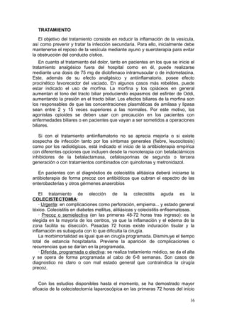 TRATAMIENTO
   El objetivo del tratamiento consiste en reducir la inflamación de la vesícula,
así como prevenir y tratar la infección secundaria. Para ello, inicialmente debe
mantenerse el reposo de la vesícula mediante ayuno y sueroterapia para evitar
la obstrucción del conducto cístico.
    En cuanto al tratamiento del dolor, tanto en pacientes en los que se inicie el
tratamiento analgésico fuera del hospital como en él, puede realizarse
mediante una dosis de 75 mg de diclofenaco intramuscular o de indometacina.
Este, además de su efecto analgésico y antiinflamatorio, posee efecto
procinético favorecedor del vaciado. En algunos casos más rebeldes, puede
estar indicado el uso de morfina. La morfina y los opiáceos en general
aumentan el tono del tracto biliar produciendo espasmos del esfinter de Oddi,
aumentando la presión en el tracto biliar. Los efectos biliares de la morfina son
los responsables de que las concentraciones plasmáticas de amilasa y lipasa
sean entre 2 y 15 veces superiores a las normales. Por este motivo, los
agonistas opioides se deben usar con precaución en los pacientes con
enfermedades biliares o en pacientes que vayan a ser sometidos a operaciones
biliares.

   Si con el tratamiento antiinflamatorio no se aprecia mejoría o si existe
sospecha de infección tanto por los síntomas generales (fiebre, leucocitosis)
como por los radiológicos, está indicado el inicio de la antibioterapia empírica
con diferentes opciones que incluyen desde la monoterapia con betalactámicos
inhibidores de la betalactamasa, cefalosporinas de segunda o tercera
generación o con tratamientos combinados con quinolonas y metronidazol.

   En pacientes con el diagnóstico de colecistitis alitiásica deberá iniciarse la
antibioterapia de forma precoz con antibióticos que cubran el espectro de las
enterobacterias y otros gérmenes anaerobios

    El tratamiento de elección de la colecistitis aguda es la
COLECISTECTOMIA:
    · Urgente: en complicaciones como perforación, empiema... y estado general
tóxico. Colecistitis en diabetes mellitus, alitiásicas y colecistitis enfisematosas.
    · Precoz o semielectiva (en las primeras 48-72 horas tras ingreso): es la
elegida en la mayoría de los centros, ya que la inflamación y el edema de la
zona facilita su disección. Pasadas 72 horas existe induración tisular y la
inflamación es subaguda con lo que dificulta la cirugía.
    La morbimortalidad es igual que en cirugía programada. Disminuye el tiempo
total de estancia hospitalaria. Previene la aparición de complicaciones o
recurrencias que se darían en la programada.
    · Diferida, programada o electiva: se realiza tratamiento médico, se da el alta
y se opera de forma programada al cabo de 6-8 semanas. Son casos de
diagnostico no claro o con mal estado general que contraindica la cirugía
precoz.


   Con los estudios disponibles hasta el momento, se ha demostrado mayor
eficacia de la colecistectomía laparoscópica en las primeras 72 horas del inicio

                                                                                 16
 