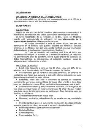 LITIASIS BILIAR

  LITIASIS DE LA VESÍCULA BILIAR: COLELITIASIS
  Es una enfermedad muy frecuente, que se encuentra hasta en el 12% de la
población adulta, siendo más frecuente en mujeres.

  CLASIFICACIÓN

   COLESTEROL
   El 80% del total son cálculos de colesterol, predominando como sustancia el
monohidrato de colesterol. A su vez se clasifican en cálculos puros o mixtos.
   El mayor responsable de su formación es la bilis. Puede ser litogénica
cuando esté sobresaturada de colesterol por una disminución de la
proporción de los ácidos biliares por dos razones:
              a) Porque disminuyen el total de dichos ácidos: bien por una
disminución en la síntesis, que pueden causarla las hormonas sexuales
femeninas o los fibratos, bien por una pérdida inestinal excesiva (interrupción
de la circulación enterohepática, mucoviscidosis, fibratos...).
              b) O por un aumento del colesterol total: Este el factor más
importante causado por un aumento de la síntesis de la HMG-CoA reductasa
y/o del transporte biliar de colesterol, que lo puede originar la obesidad, las
dietas hipercalóricas, la colestiramina, el colestipol, cualquier causa de
adelgazamiento y al aumentar la edad.

    FACTORES DE RIESGO
    • Edad: más frecuente a partir de los 40 años, cerca del 20% de los
adultos a partir de esta edad y del 30% en los mayores de 70 años.
    • Sexo femenino por las hormonas sexuales femeninas, en concreto los
estrógenos, que hacen que aumente la secreción biliar de colesterol, así como
descendiendo la síntesis de sales biliares.
    • Embarazo, sobre todo para el desarrollo de cálculos de colesterol,
normalmente son formas asintomáticas de litiasis biliar y tanto el barro biliar
como los cálculos menores de 10mm habitualmente desaparecen tras el parto.
    • Anticonceptivos orales y terapia hormonal sustitutiva con estrógenos, en
este caso con mayor riesgo en mujeres menores de 40 años y las que reciben
una dosis mayor de 50 microgramos de estrógenos. Otros fármacos como los
fibratos y la ceftriaxona.
    • Antecedentes familiares de litiasis biliar.
    • Obesidad: se sintetiza más colesterol y se secreta en mayor cantidad a
la bilis.
    • Pérdida rápida de peso: al aumentar la movilización de colesterol tisular
aumenta su excreción biliar y se reduce la secreción de sales biliares.
    • Nutrición parenteral: por hipomotilidad vesicular.
    • Diabetes Mellitus.
    • Cirrosis hepática.
    • Enfermedad de Crohn.




                                                                             4
 