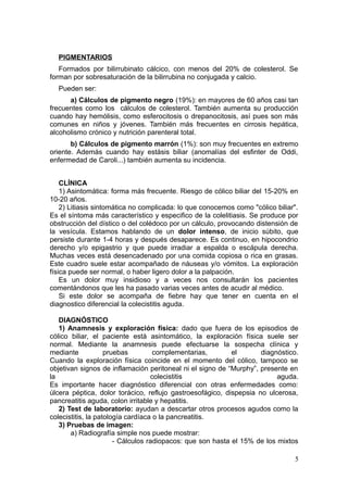 PIGMENTARIOS
   Formados por bilirrubinato cálcico, con menos del 20% de colesterol. Se
forman por sobresaturación de la bilirrubina no conjugada y calcio.
  Pueden ser:
      a) Cálculos de pigmento negro (19%): en mayores de 60 años casi tan
frecuentes como los cálculos de colesterol. También aumenta su producción
cuando hay hemólisis, como esferocitosis o drepanocitosis, así pues son más
comunes en niños y jóvenes. También más frecuentes en cirrosis hepática,
alcoholismo crónico y nutrición parenteral total.
       b) Cálculos de pigmento marrón (1%): son muy frecuentes en extremo
oriente. Además cuando hay estásis biliar (anomalías del esfinter de Oddi,
enfermedad de Caroli...) también aumenta su incidencia.


    CLÍNICA
    1) Asintomática: forma más frecuente. Riesgo de cólico biliar del 15-20% en
10-20 años.
    2) Litiasis sintomática no complicada: lo que conocemos como "cólico biliar".
Es el síntoma más característico y especifico de la colelitiasis. Se produce por
obstrucción del dístico o del colédoco por un cálculo, provocando distensión de
la vesícula. Estamos hablando de un dolor intenso, de inicio súbito, que
persiste durante 1-4 horas y después desaparece. Es continuo, en hipocondrio
derecho y/o epigastrio y que puede irradiar a espalda o escápula derecha.
Muchas veces está desencadenado por una comida copiosa o rica en grasas.
Este cuadro suele estar acompañado de náuseas y/o vómitos. La exploración
física puede ser normal, o haber ligero dolor a la palpación.
    Es un dolor muy insidioso y a veces nos consultarán los pacientes
comentándonos que les ha pasado varias veces antes de acudir al médico.
    Si este dolor se acompaña de fiebre hay que tener en cuenta en el
diagnostico diferencial la colecistitis aguda.

   DIAGNÓSTICO
   1) Anamnesis y exploración física: dado que fuera de los episodios de
cólico biliar, el paciente está asintomático, la exploración física suele ser
normal. Mediante la anamnesis puede efectuarse la sospecha clínica y
mediante            pruebas         complementarias,        el      diagnóstico.
Cuando la exploración física coincide en el momento del cólico, tampoco se
objetivan signos de inflamación peritoneal ni el signo de “Murphy”, presente en
la                                 colecistitis                           aguda.
Es importante hacer diagnóstico diferencial con otras enfermedades como:
úlcera péptica, dolor torácico, reflujo gastroesofágico, dispepsia no ulcerosa,
pancreatitis aguda, colon irritable y hepatitis.
   2) Test de laboratorio: ayudan a descartar otros procesos agudos como la
colecistitis, la patología cardíaca o la pancreatitis.
   3) Pruebas de imagen:
       a) Radiografía simple nos puede mostrar:
                       - Cálculos radiopacos: que son hasta el 15% de los mixtos

                                                                               5
 