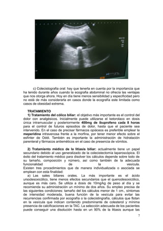c) Colecistografia oral: hay que tenerla en cuenta por la importancia que
ha tenido durante años cuando la ecografia abdominal no ofrecía las ventajas
que nos otorga ahora. Hoy en día tiene menos sensibilidad y especificidad pero
no está de más considerarla en casos donde la ecografía este limitada como
casos de obesidad extrema.

   TRATAMIENTO
   1) Tratamiento del cólico biliar: el objetivo más importante es el control del
dolor con analgésicos. Inicialmente puede utilizarse el ketorolaco en dosis
única intramuscular y posteriormente 400mg de ibuprofeno cada 8 horas
para el control de futuros episodios de dolor, hasta que el paciente sea
intervenido. En el caso de precisar fármacos opiáceos es preferible emplear la
meperidina intravenosa frente a la morfina, por tener menor efecto sobre el
esfínter de Oddi. También es importante la administración de hidratación
parenteral y fármacos antieméticos en el caso de presencia de vómitos.

   2) Tratamiento médico de la litiasis biliar: actualmente tiene un papel
secundario debido al uso generalizado de la colecistectomía laparoscópica. El
éxito del tratamiento médico para disolver los cálculos depende sobre todo de
su tamaño, composición y número, así como también de la adecuada
funcionalidad                  de                  la                  vesícula.
Existen tres procedimientos que de manera individualizada o asociada se
emplean con esta finalidad:
   a) Las sales biliares orales. La más importante es el ácido
ursodesoxicólico, tiene menos efectos secundarios que el quenodesoxicólico,
aunque es más caro. Se utiliza a dosis de 10mg/kg de peso al día y se
recomienda su administración un mínimo de dos años. Su empleo precisa de
las siguientes condiciones: tamaño del los cálculos menor de 1 cm., síntomas
de intensidad moderada, buena función de la vesícula para evitar las
recurrencias confirmada por ecografía o la colecistingrafía, cálculos que flotan
en la vesícula que indican contenido predominante de colesterol y mínima
presencia de calcificaciones en la TAC. La selección adecuada de los pacientes
puede conseguir una disolución hasta en un 90% de la litiasis aunque las
                                                                               7
 