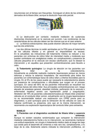 recurrencias con el tiempo son frecuentes. Consiguen el alivio de los síntomas
derivados de la litiasis biliar, aunque la disolución haya sido parcial.




   b) La destrucción por contacto: mediante instilación de sustancias
disolventes directamente en la vesícula por punción. Las condiciones de las
características de los cálculos deben ser las mismas que en el caso anterior.
   c) La litotricia extracorpórea: ésta puede disolver cálculos de mayor tamaño
que las dos anteriores.
   Las dos últimas técnicas no están aprobadas por la FDA para el tratamiento
de los cálculos biliares y en general su disponibilidad es escasa.
En la actualidad, las indicaciones del tratamiento médico se reducen a los
pacientes con síntomas de cólico biliar de intensidad media y moderada que
pueden controlarse con analgésicos orales, sin complicaciones y presencia de
cálculos pequeños en la vesícula con escasa calcificación, que no desean la
intervención y en aquellos que presenten contraindicaciones para llevarla a
cabo.
     3) Tratamiento quirúrgico: La cirugía de elección en los pacientes con
litiasis           biliar            es             la             colecistectomía.
Actualmente es preferible realizarla mediante laparoscopia porque es menos
dolorosa y reduce la estancia hospitalaria. Se recomienda para todos los
pacientes con sintomatología típica de cólico biliar y criterios favorables para la
cirugía. En el 5% de los casos puede ser necesaria la colecistectomía abierta
por presencia de complicaciones o dificultades que surgen en el proceso
quirúrgico. En cerca del 95% de los pacientes intervenidos se resuelven los
síntomas típicos del cólico biliar. Sus principales contraindicaciones son: riesgo
elevado de anestesia general, obesidad mórbida, perforación de la vesícula o
enfermedad hepática severa con hipertensión portal y coagulopatía.
Alrededor del 18% de pacientes colecistectomizados por litiasis biliar presentan
cálculos en el conducto biliar común, actualmente con la cirugía laparoscópica
no es recomendable realizar una exploración con CPRE previa para su
diagnóstico, o post quirúrgica para la extracción de los cálculos en caso de
haberse confirmado su presencia, sino que en la misma intervención, se
recomienda una exploración laparoscópica del conducto biliar para extraerlos.

   MANEJO
   1) Pacientes con el diagnóstico accidental de litiasis biliar y ausencia
de                                                                     síntomas.
Aunque no existen estudios randomizados que comparen la intervención
mediante colecistectomía frente a la no intervención, se recomienda mantener
una actitud expectante, sin cirugía ni tratamiento médico dado el riesgo tan bajo
que existe para el desarrollo de síntomas o más rara vez, complicaciones, a lo
largo de la vida. Solamente estaría indicada la intervención profiláctica, en
                                                                                 8
 