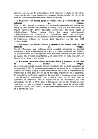 pacientes con riesgo de malignización de la vesícula: vesícula en porcelana,
presencia de adenomas, quistes en colédoco, historia familiar de cáncer de
vesícula o pacientes con anemia de células falciformes.
   2) Pacientes con clínica típica de litiasis biliar y confirmada por los
estudios                               de                              imagen.
Esta condición incluye a pacientes con clínica de cólico biliar (se estima que
cerca del 50% tendrán recurrencias al año) y a los que han debutado con
alguna complicación como: colangitis, pancreatitis, colecistitis aguda o
coledocolitiasis.  Deben      tratarse  todos   los   casos,     seleccionando
cuidadosamente los candidatos a tratamiento médico o quirúrgico.
Actualmente, salvo en las circunstancias mencionadas, es preferible la cirugía y
el tratamiento médico se reserva para pacientes en los que está
contraindicada.
   3) Pacientes con clínica atípica y presencia de litiasis biliar en los
estudios                              de                              imagen.
No es infrecuente que síntomas como pesadez, sensación de plenitud
abdominal o ardor epigástrico se atribuyan a la presencia de cálculos biliares.
La colecistectomía no suele resolver estos síntomas y lo más indicado es tratar
de ajustar las pruebas diagnósticas y el tratamiento en cada situación, en
función de la clínica predominante.
   4) Pacientes con clínica típica de litiasis biliar y ausencia de cálculos
en                las               pruebas               de             imagen.
La prevalencia de esta situación es baja en relación con los otros supuestos, se
estima en un 3,5%. En estas circunstancias los pacientes deben derivarse a la
consulta de cirugía porque pueden tener clínica secundaria a la presencia de
microlitiasis o barro biliar, que no se ha detectado inicialmente en la ecografía.
Es importante confirmarlo repitiendo la ecografía o mediante otras pruebas
como el examen microscópico de la bilis extraída del duodeno, que se
considera de referencia para el diagnóstico de las microlitiasis con una
sensibilidad del 65 al 90%, sola o combinada con la EE. Ambas pueden
realizarse por vía endoscópica superior. En estos casos la cirugía suele
resolver la clínica, salvo cuando los síntomas son secundarios a una disfunción
en el esfínter de Oddi.




                                                                                9
 
