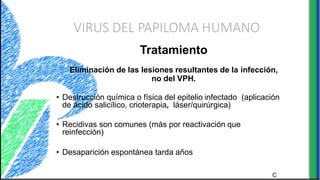 VIRUS DEL PAPILOMA HUMANO
C
Tratamiento
Eliminación de las lesiones resultantes de la infección,
no del VPH.
• Destrucción química o física del epitelio infectado (aplicación
de ácido salicílico, crioterapia, láser/quirúrgica)
• Recidivas son comunes (más por reactivación que
reinfección)
• Desaparición espontánea tarda años
 