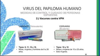 VIRUS DEL PAPILOMA HUMANO
MEDIDAS DECONTROLY CUIDADO DEPERSONAS
EXPUESTAS
2.) Vacunas contra VPH
GARDASIL (Tetravalente) CERVARIX
(Bivalente)
• Tipos: 6, 11, 16 y 18.
• Niñas, mujeres y hombres de 9 a 26
años.
M
• Tipos: 16 y 18
• Niñas y mujeres de 10 a 25 años.
• Solo mujeres.
 