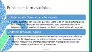 Principales formas clínicas
Linfadenopatía Generalizada Persistente
• Muchos pacientes con infección por VIH, sobre todo en estadios tempranos
de la infección, se encuentran asintomáticos, pero presentan al examen
físico adenopatías móviles e indoloras en áreas cervical, axilar y/o inguinal.
Síndrome Retroviral Agudo
• Se presenta como un síndrome mononucleósido que aparece usualmente
entre 12 y 14 días después de la transmisión del virus. Los enfermos con
síntomas más graves y prolongados progresan más rápidamente al sida.
Esta fase sintomática dura entre 2 y 6 semanas.
bibliografia
 