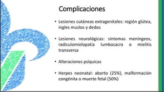 Complicaciones
• Lesiones cutáneas extragenitales: región glútea,
ingles muslos y dedos
• Lesiones neurológicas: síntomas meníngeos,
radiculomielopatía lumbosacra o mielitis
transversa
• Alteraciones psíquicas
• Herpes neonatal: aborto (25%), malformación
congénita o muerte fetal (50%)
 