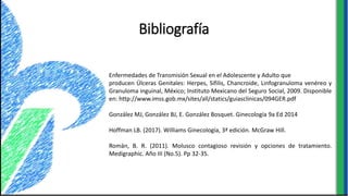 Bibliografía
Enfermedades de Transmisión Sexual en el Adolescente y Adulto que
producen Úlceras Genitales: Herpes, Sífilis, Chancroide, Linfogranuloma venéreo y
Granuloma inguinal, México; Instituto Mexicano del Seguro Social, 2009. Disponible
en: http://www.imss.gob.mx/sites/all/statics/guiasclinicas/094GER.pdf
González MJ, González BJ, E. González Bosquet. Ginecología 9a Ed 2014
Hoffman LB. (2017). Williams Ginecología, 3ª edición. McGraw Hill.
Román, B. R. (2011). Molusco contagioso revisión y opciones de tratamiento.
Medigraphic. Año III (No.5). Pp 32-35.
 