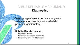 VIRUS DEL PAPILOMA HUMANO
M
Diagnóstico
• Verrugas genitales externas y vulgares
→Inspección. No hay necesidad de
pruebas adicionales.
• Solicitar Biopsia cuando...
• Diagnóstico dudoso
• Lesionesno responden al tratamiento
• Lesionesempeoran con el tratamiento
 