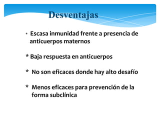 * Escasa inmunidad frente a presencia de
anticuerpos maternos
* Baja respuesta en anticuerpos
* No son eficaces donde hay alto desafío
* Menos eficaces para prevención de la
forma subclínica
Desventajas
 