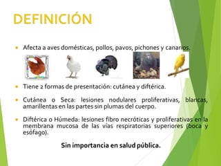  Afecta a aves domésticas, pollos, pavos, pichones y canarios.
 Tiene 2 formas de presentación: cutánea y diftérica.
 Cutánea o Seca: lesiones nodulares proliferativas, blancas,
amarillentas en las partes sin plumas del cuerpo.
 Diftérica o Húmeda: lesiones fibro necróticas y proliferativas en la
membrana mucosa de las vías respiratorias superiores (boca y
esófago).
Sin importancia en salud pública.
 