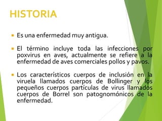  Es una enfermedad muy antigua.
 El término incluye toda las infecciones por
poxvirus en aves, actualmente se refiere a la
enfermedad de aves comerciales pollos y pavos.
 Los característicos cuerpos de inclusión en la
viruela llamados cuerpos de Bollinger y los
pequeños cuerpos partículas de virus llamados
cuerpos de Borrel son patognomónicos de la
enfermedad.
 