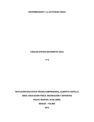 ENFERMEDADES Y LA ACTIVIDAD FISICA
CARLOS STEVEN NAVARRETE VEGA
11°2
INTITUCIÓN EDUCATIVA TÉCNICA EMPRESARIAL ALBERTO CASTILLA
ÁREA: EDUCACIÓN FÍSICA, RECREACIÓN Y DEPORTES
FECHA: MARTES, 30 DE ABRIL
IBAGUÉ – TOLIMA
2013
 