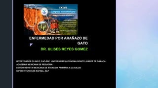 
ENFERMEDAD POR ARAÑAZO DE
GATO
DR. ULISES REYES GOMEZ
INVESTIGADOR CLINICO, FAC-ENF UNIVERSIDAD AUTONOMA BENITO JUAREZ DE OAXACA
ACADEMIA MEXICANA DE PEDIATRIA
EDITOR REVISTA MEXICANA DE ATENCION PRIMARIA A LA SALUD
UIP INSTITUTO SAN RAFAEL, SLP
 