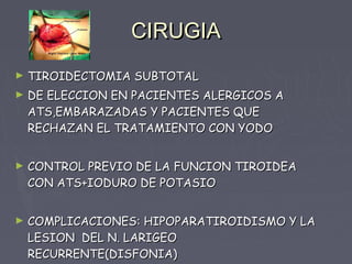 CIRUGIA
►   TIROIDECTOMIA SUBTOTAL
►   DE ELECCION EN PACIENTES ALERGICOS A
    ATS,EMBARAZADAS Y PACIENTES QUE
    RECHAZAN EL TRATAMIENTO CON YODO


►   CONTROL PREVIO DE LA FUNCION TIROIDEA
    CON ATS+IODURO DE POTASIO


►   COMPLICACIONES: HIPOPARATIROIDISMO Y LA
    LESION DEL N. LARIGEO
    RECURRENTE(DISFONIA)
 