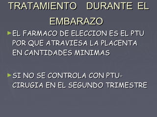 TRATAMIENTO DURANTE EL
         EMBARAZO
►ELFARMACO DE ELECCION ES EL PTU
 POR QUE ATRAVIESA LA PLACENTA
 EN CANTIDADES MINIMAS


►SI NO SE CONTROLA CON PTU-
 CIRUGIA EN EL SEGUNDO TRIMESTRE
 