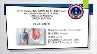 UNIVERSIDAD NACIONAL DE CHIMBORAZO
FACULTAD DE CIENCIAS DE LA SALUD
CARRERA DE MEDICINA
CIRUGÍA PRÁCTICA
CASO CLÍNICO
TEMA: Enfermedad Hemorroidal
SEMESTRE: Noveno
PARALELO: “A”
DOCENTE: Dr. Sebastián Pastor
ESTUDIANTE: Rodrigo A. Díaz
 