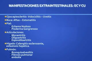 MANIFESTACIONES EXTRAINTESTINALES: ECY CU
Ojos:epiescleritis- Iridociclitis – Uveitis
Boca: Aftas – Estomatitis
Piel:
Eritema Nodoso
Pioderma Gangrenoso
Articulaciones:
Monantritis
Oligoartritis
Espondiloartritis
Hígado: Colangitis esclerosante,
esteatosis hepatica.
Pulmón:
Bronquioalveolitis
Fibrosis pulmonar
embolia
 