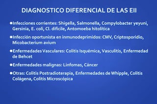 DIAGNOSTICO DIFERENCIAL DE LAS EII
Infecciones corrientes: Shigella, Salmonella, Compylobacter yeyuni,
Gersinia, E. coli, Cl. dificile, Antomoeba hitolítica
Infección oportunista en inmunodeprimidos: CMV, Criptosporidio,
Micobacterium avium
EnfermedadesVasculares: Colitis Isquémica,Vasculitis, Enfermedad
de Behcet
Enfermedades malignas: Linfomas, Cáncer
Otras: Colitis Postradioterapia, Enfermedades deWhipple, Colitis
Colágena, Colitis Microscópica
 