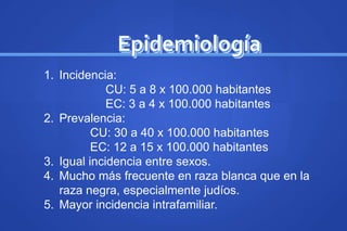 Epidemiología
1. Incidencia:
CU: 5 a 8 x 100.000 habitantes
EC: 3 a 4 x 100.000 habitantes
2. Prevalencia:
CU: 30 a 40 x 100.000 habitantes
EC: 12 a 15 x 100.000 habitantes
3. Igual incidencia entre sexos.
4. Mucho más frecuente en raza blanca que en la
raza negra, especialmente judíos.
5. Mayor incidencia intrafamiliar.
 