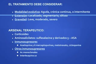 EL TRATAMIENTO DEBE CONSIDERAR:
 Modalidad evolutiva: Aguda, crónica continua, o intermitente
 Extensión: Localizado, segmentario, difuso
 Gravedad: Leve, moderado, severo
ARSENAL TERAPEUTICO:
 Corticoides
 Aminosalicilatos: sulfasalazina y derivados 5 – ASA
 Inmunosupresores
 Azatioprina y 6 mercaptopurinas, metotrexato, ciclosporina
 Otros inmunosupresores
 Ac monoclonales
 Interleuquina 10
 