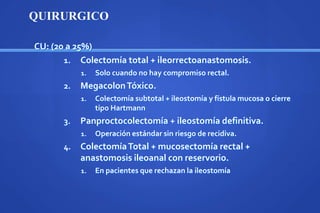 CU: (20 a 25%)
1. Colectomía total + ileorrectoanastomosis.
1. Solo cuando no hay compromiso rectal.
2. MegacolonTóxico.
1. Colectomía subtotal + ileostomía y fístula mucosa o cierre
tipo Hartmann
3. Panproctocolectomía + ileostomía definitiva.
1. Operación estándar sin riesgo de recidiva.
4. ColectomíaTotal + mucosectomía rectal +
anastomosis ileoanal con reservorio.
1. En pacientes que rechazan la ileostomía
QUIRURGICO
 