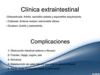 Clínica extraintestinal
-Osteoarticular: Artritis, sacroilitis aislada y espondilitis anquilosante.
- Cutáneas: Eritema nodoso, estromatitis aftosa.
- Oculares: Uveitis y epiescleritis.
Complicaciones
1- Obstrucción intestinal (edema o fibrosis)
2- Fístulas: Vejiga, vagina, piel.
3- Abscesos
4- Malabsorción de sales biliares que origina cálculos biliares
5- Raras veces megacolon tóxico o perforación
 