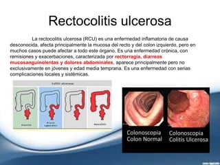 Rectocolitis ulcerosa
La rectocolitis ulcerosa (RCU) es una enfermedad inflamatoria de causa
desconocida, afecta principalmente la mucosa del recto y del colon izquierdo, pero en
muchos casos puede afectar a todo este órgano. Es una enfermedad crónica, con
remisiones y exacerbaciones, caracterizada por rectorragia, diarreas
mucosanguinolentas y dolores abdominales, aparece principalmente pero no
exclusivamente en jóvenes y edad media temprana. Es una enfermedad con serias
complicaciones locales y sistémicas.
 