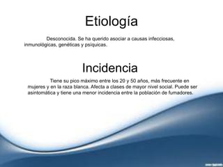 Etiología
Desconocida. Se ha querido asociar a causas infecciosas,
inmunológicas, genéticas y psíquicas.
Incidencia
Tiene su pico máximo entre los 20 y 50 años, más frecuente en
mujeres y en la raza blanca. Afecta a clases de mayor nivel social. Puede ser
asintomática y tiene una menor incidencia entre la población de fumadores.
 