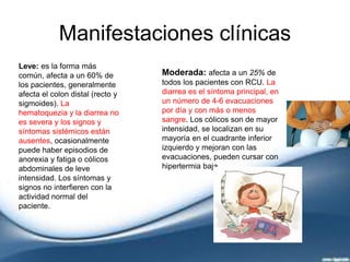 Manifestaciones clínicas
Leve: es la forma más
común, afecta a un 60% de
los pacientes, generalmente
afecta el colon distal (recto y
sigmoides). La
hematoquezia y la diarrea no
es severa y los signos y
síntomas sistémicos están
ausentes, ocasionalmente
puede haber episodios de
anorexia y fatiga o cólicos
abdominales de leve
intensidad. Los síntomas y
signos no interfieren con la
actividad normal del
paciente.
Moderada: afecta a un 25% de
todos los pacientes con RCU. La
diarrea es el síntoma principal, en
un número de 4-6 evacuaciones
por día y con más o menos
sangre. Los cólicos son de mayor
intensidad, se localizan en su
mayoría en el cuadrante inferior
izquierdo y mejoran con las
evacuaciones, pueden cursar con
hipertermia baja.
 