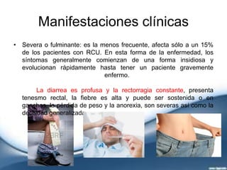 Manifestaciones clínicas
• Severa o fulminante: es la menos frecuente, afecta sólo a un 15%
de los pacientes con RCU. En esta forma de la enfermedad, los
síntomas generalmente comienzan de una forma insidiosa y
evolucionan rápidamente hasta tener un paciente gravemente
enfermo.
La diarrea es profusa y la rectorragia constante, presenta
tenesmo rectal, la fiebre es alta y puede ser sostenida o en
ganchos, la pérdida de peso y la anorexia, son severas así como la
debilidad generalizada.
 