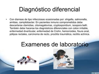 Diagnóstico diferencial
• Con diarreas de tipo infecciosas ocasionadas por: shigella, salmonella,
amibas, campilobacter. En pacientes inmuno comprometidos debe
descartarse clamidias, citomegaloviras, cryptosporidium, isospora bellí.
También debe hacerse los diagnósticos diferenciales con colon irritable,
enfermedad diverticular, enfermedad de Crohn, hemorroides, fisura anal,
pólipos rectales, carcinoma de recto, proctitis traumática, rectitis actínica.
Examenes de laboratorio
 