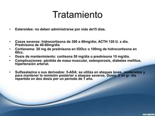 Tratamiento
• Esteroides: no deben administrarse por más de15 días.
• Casos severos: hidrocortisona de 300 a 40mg/día; ACTH 120 U. x día.
Prednisona de 40-60mg/día
• Cortienema: 20 mg de prednisona en lOOcc o 100mg de hidrocortisona en
60cc.
• Dosis de mantenimiento: cortisona 50 mg/día o prednisona 15 mg/día.
• Complicaciones: pérdida de masa muscular, osteoporosis, diabetes mellitus,
hipertensión arterial.
• Sulfasalazina o sus derivados: 5-ASA: se utiliza en ataques leves, moderados y
para mantener la remisión posterior a ataques severos. Dosis: 2 a4 gr. día
repartido en dos dosis por un período de 1 año.
 