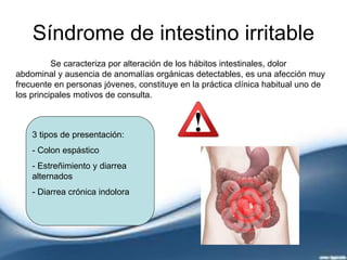 Síndrome de intestino irritable
Se caracteriza por alteración de los hábitos intestinales, dolor
abdominal y ausencia de anomalías orgánicas detectables, es una afección muy
frecuente en personas jóvenes, constituye en la práctica clínica habitual uno de
los principales motivos de consulta.
3 tipos de presentación:
- Colon espástico
- Estreñimiento y diarrea
alternados
- Diarrea crónica indolora
 