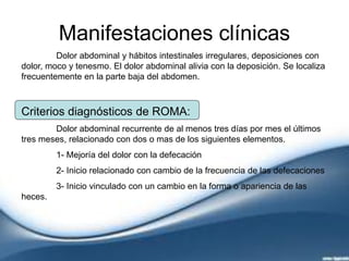 Manifestaciones clínicas
Dolor abdominal y hábitos intestinales irregulares, deposiciones con
dolor, moco y tenesmo. El dolor abdominal alivia con la deposición. Se localiza
frecuentemente en la parte baja del abdomen.
Criterios diagnósticos de ROMA:
Dolor abdominal recurrente de al menos tres días por mes el últimos
tres meses, relacionado con dos o mas de los siguientes elementos.
1- Mejoría del dolor con la defecación
2- Inicio relacionado con cambio de la frecuencia de las defecaciones
3- Inicio vinculado con un cambio en la forma o apariencia de las
heces.
 
