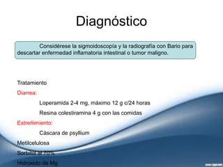 Diagnóstico
Considérese la sigmoidoscopía y la radiografía con Bario para
descartar enfermedad inflamatoria intestinal o tumor maligno.
Tratamiento
Diarrea:
Loperamida 2-4 mg, máximo 12 g c/24 horas
Resina colestiramina 4 g con las comidas
Estreñimiento:
Cáscara de psyllium
Metilcelulosa
Sorbitol al 70%
Hidroxido de Mg
 