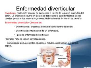 Enfermedad diverticular
Divertículo: Protrusión sacular de la mucosa a través de la pared muscular del
colon. La protrusión ocurre en las áreas débiles de la pared intestinal donde
pueden penetrar los vasos sanguíneos. Habitualmente 5–10 mm de tamaño.
Enfermedad diverticular Consiste en:
• Diverticulosis: presencia de divertículos dentro del colon.
• Diverticulitis: inflamación de un divertículo.
• Tipos de enfermedad diverticular:
• Simple: 75% no tienen complicaciones.
• Complicada: 25% presentan abscesos, fístulas, obstrucción, peritonitis,
sepsis.
 