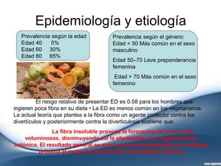 Epidemiología y etiología
Prevalencia según la edad
Edad 40 5%
Edad 60 30%
Edad 80 65%
Prevalencia según el género:
Edad < 50 Más común en el sexo
masculino
Edad 50–70 Leve preponderancia
femenina
Edad > 70 Más común en el sexo
femenino
El riesgo relativo de presentar ED es 0.58 para los hombres que
ingieren poca fibra en su dieta • La ED es menos común en los vegetarianos.
La actual teoría que plantea a la fibra como un agente protector contra los
divertículos y posteriormente contra la diverticulosis sostiene que:
La fibra insoluble provoca la formación de heces más
voluminosas, disminuyendo así la efectividad en la segmentación
colónica. El resultado general es que la presión intracolónica se mantiene
próxima al rango normal durante la peristalsis colónica
 