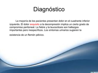 Diagnóstico
La mayoría de los pacientes presentan dolor en el cuadrante inferior
izquierdo. El dolor exquisito a la decompresión implica un cierto grado de
compromiso peritoneal. La fiebre y la leucocitosis son hallazgos
importantes pero inespecíficos. Los síntomas urinarios sugieren la
existencia de un flemón pélvico.
 