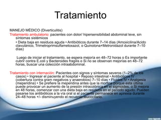 Tratamiento
MANEJO MÉDICO (Diverticulitis)
Tratamiento ambulatorio: pacientes con dolor/ hipersensibilidad abdominal leve, sin
síntomas sistémicos
• Dieta baja en residuos aguda • Antibióticos durante 7–14 días (Amoxicilina/Acido
clavulánico, Trimetroprimsulfametoxazol, o Quinolona+Metronidazol durante 7–10
días)
Luego de iniciar el tratamiento, se espera mejoría en 48–72 horas o Es importante
cubrir contra E.coli y Bacteroides fragilis o Si no se observan mejorías en 48–72
horas, buscar una colección intraabdominal.
Tratamiento con internación: Pacientes con signos y síntomas severos (1–2% de los
casos) • Ingresar el paciente al hospital • Reposo intestinal • Antibióticos IV
(cobertura contra gram negativos y anaerobios) 7–10 días • Fluidos IV • Analgesia
(meperidina) • Se prefiere la meperidina antes que la morfina porque esta última
puede provocar un aumento de la presión intracolónica en el sigmoides. o Si mejora
en 48 horas, comenzar con una dieta baja en residuos en el período agudo. Pueden
pasarse los antibióticos a la vía oral si el paciente permanece en apirexia durante
24–48 horas +/- disminuyendo el recuento leucocitario.
 