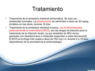 Tratamiento
• Tratamiento de la amebiasis intestinal asintomática. Se trata con
amebicidas luminales. La paramomicina se administra a dosis de 30 mg/kg,
divididos en tres dosis, durante 10 días
• Tratamiento de la amebiasis intestinal invasiva. Los 5-nitroimidazoles,
particularmente el metronidazol (MTZ), son las drogas de elección para el
tratamiento de la infección tisular; ya que alrededor de 90% de los
pacientes con disentería leve o moderada responden a estos fármacos39.
El MTZ es la droga más usada a dosis de 750 mg t.i.d. durante 5 a 10 días,
dependiendo de la severidad de la sintomatología.
 