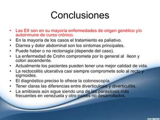 Conclusiones
• Las EII son en su mayoría enfermedades de origen genético y/o
autoinmune de curso crónico.
• En la mayoría de los casos el tratamiento es paliativo.
• Diarrea y dolor abdominal son los sintomas principales.
• Puede haber o no rectorragia (depende del caso).
• La enfermedad de Crohn compromete por lo general al íleon y
colon ascendente.
• Actualmente los pacientes pueden tener una mejor calidad de vida.
• La rectocolitis ulcerativa casi siempre compromete solo al recto y
sigmoides.
• El diagnóstico preciso lo ofrece la colonoscopía.
• Tener claras las diferencias entre diverticulosis y diverticulitis.
• La amibiasis aún sigue siendo una de las parasitosis más
frecuentes en venezuela y otro paises no desarrollados.
 
