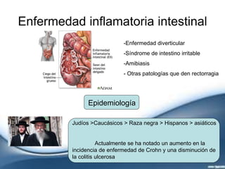 Enfermedad inflamatoria intestinal
-Enfermedad diverticular
-Síndrome de intestino irritable
-Amibiasis
- Otras patologías que den rectorragia
Epidemiología
Judíos >Caucásicos > Raza negra > Hispanos > asiáticos
Actualmente se ha notado un aumento en la
incidencia de enfermedad de Crohn y una disminución de
la colitis ulcerosa
 