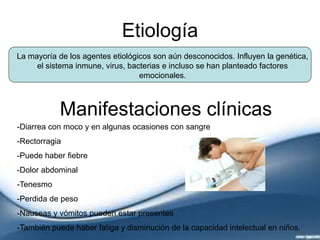 Etiología
La mayoría de los agentes etiológicos son aún desconocidos. Influyen la genética,
el sistema inmune, virus, bacterias e incluso se han planteado factores
emocionales.
Manifestaciones clínicas
-Diarrea con moco y en algunas ocasiones con sangre
-Rectorragia
-Puede haber fiebre
-Dolor abdominal
-Tenesmo
-Perdida de peso
-Nauseas y vómitos pueden estar presentes
-También puede haber fatiga y disminución de la capacidad intelectual en niños.
 