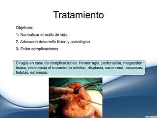 Tratamiento
Objetivos:
1- Normalizar el estilo de vida
2- Adecuado desarrollo físico y psicológico
3- Evitar complicaciones
Cirugía en caso de complicaciones: Hemorragia, perforación, megacolon
tóxico, resistencia al tratamiento médico, displasia, carcinoma, abscesos,
fístulas, estenosis.
 